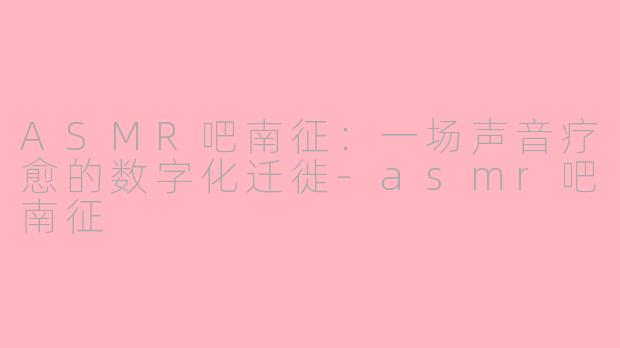 ASMR吧南征：一场声音疗愈的数字化迁徙-asmr吧南征