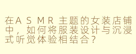 在ASMR主题的女装店铺中，如何将服装设计与沉浸式听觉体验相结合？