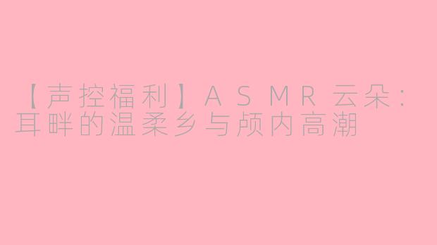 【声控福利】ASMR云朵：耳畔的温柔乡与颅内高潮