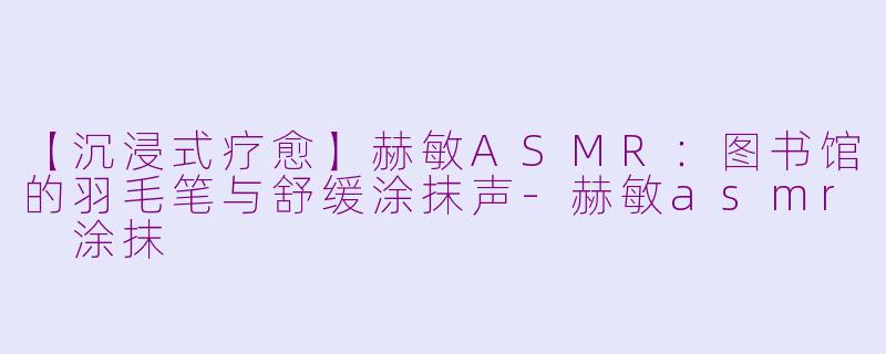 【沉浸式疗愈】赫敏ASMR：图书馆的羽毛笔与舒缓涂抹声-赫敏asmr 涂抹