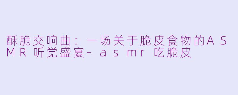 酥脆交响曲:一场关于脆皮食物的ASMR听觉盛宴-asmr吃脆皮