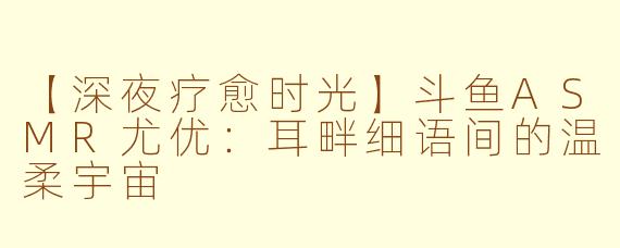 【深夜疗愈时光】斗鱼ASMR尤优：耳畔细语间的温柔宇宙