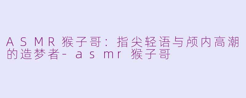 ASMR猴子哥:指尖轻语与颅内高潮的造梦者-asmr猴子哥