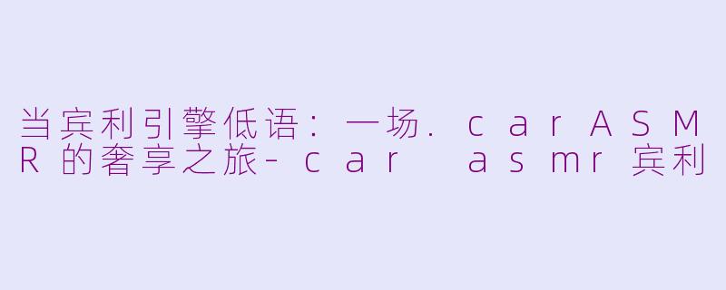 当宾利引擎低语：一场.carASMR的奢享之旅-car asmr宾利