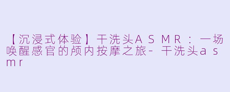 【沉浸式体验】干洗头ASMR：一场唤醒感官的颅内按摩之旅-干洗头asmr