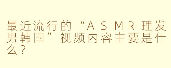 最近流行的“ASMR理发男韩国”视频内容主要是什么？