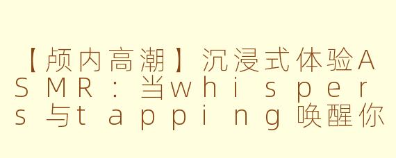 【颅内高潮】沉浸式体验ASMR：当whispers与tapping唤醒你的感官秘境