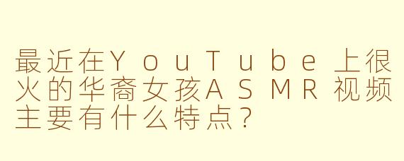 最近在YouTube上很火的华裔女孩ASMR视频主要有什么特点？