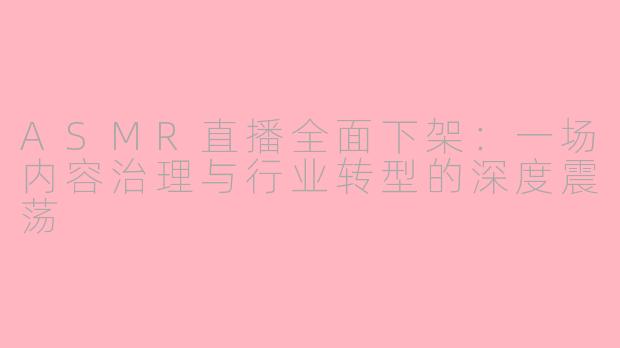 ASMR直播全面下架：一场内容治理与行业转型的深度震荡