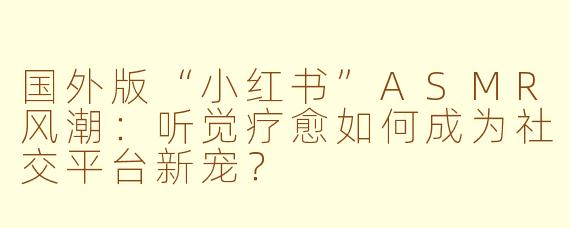 国外版“小红书”ASMR风潮：听觉疗愈如何成为社交平台新宠？