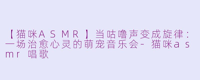 【猫咪ASMR】当咕噜声变成旋律:一场治愈心灵的萌宠音乐会-猫咪asmr唱歌