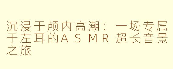 沉浸于颅内高潮：一场专属于左耳的ASMR超长音景之旅