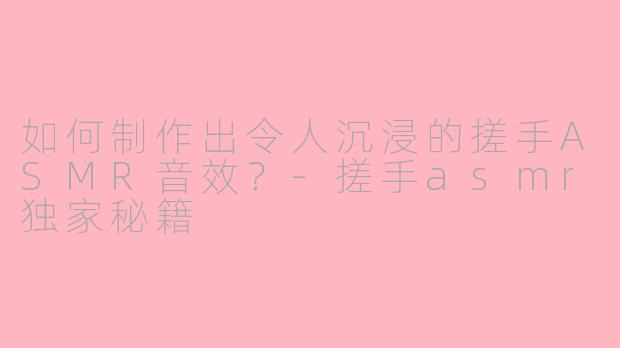 如何制作出令人沉浸的搓手ASMR音效？-搓手asmr独家秘籍