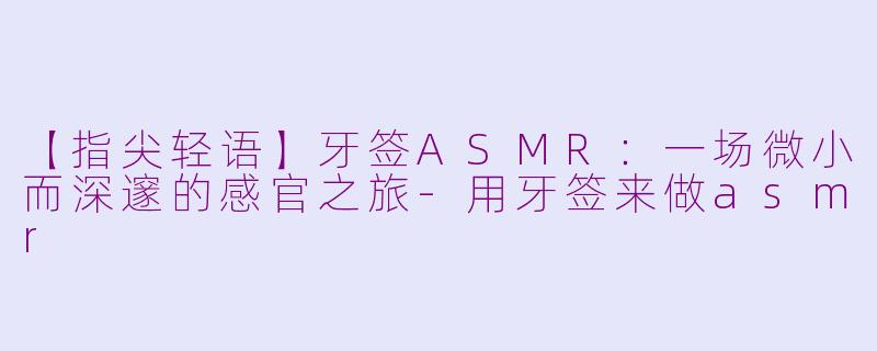 【指尖轻语】牙签ASMR：一场微小而深邃的感官之旅