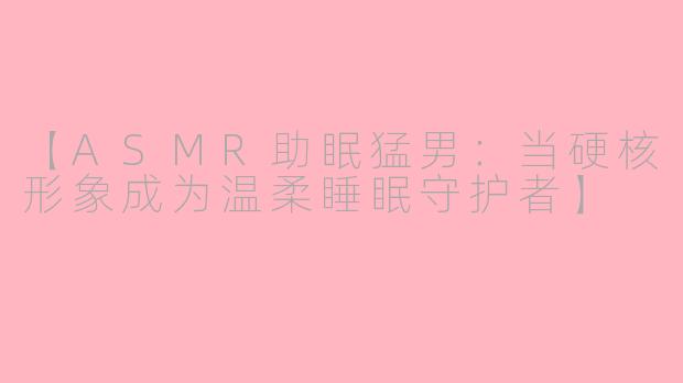 【ASMR助眠猛男：当硬核形象成为温柔睡眠守护者】