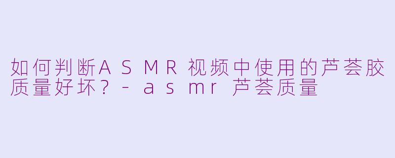 如何判断ASMR视频中使用的芦荟胶质量好坏？-asmr芦荟质量