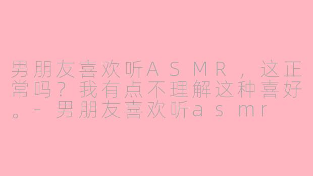 男朋友喜欢听ASMR，这正常吗？我有点不理解这种喜好。