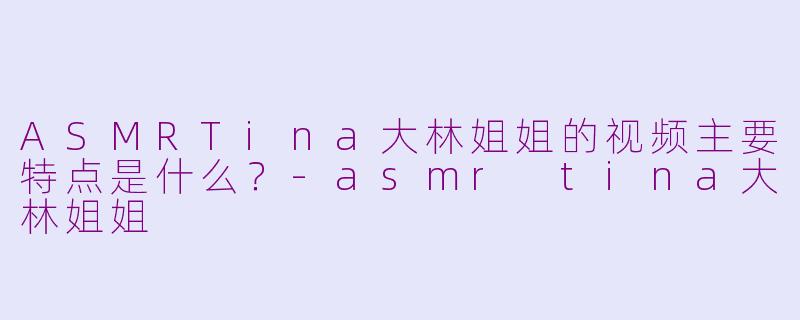 ASMRTina大林姐姐的视频主要特点是什么？