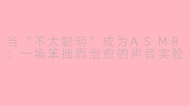 当“不太聪明”成为ASMR：一场笨拙而治愈的声音实验