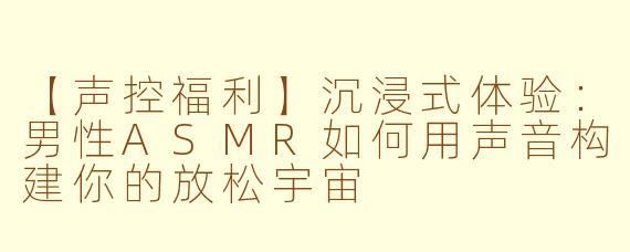 【声控福利】沉浸式体验：男性ASMR如何用声音构建你的放松宇宙
