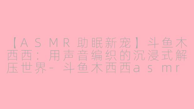 【ASMR助眠新宠】斗鱼木西西：用声音编织的沉浸式解压世界-斗鱼木西西asmr