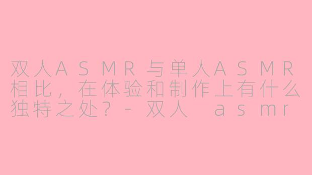 双人ASMR与单人ASMR相比，在体验和制作上有什么独特之处？