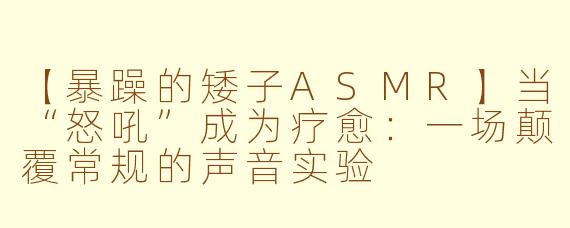 【暴躁的矮子ASMR】当“怒吼”成为疗愈：一场颠覆常规的声音实验