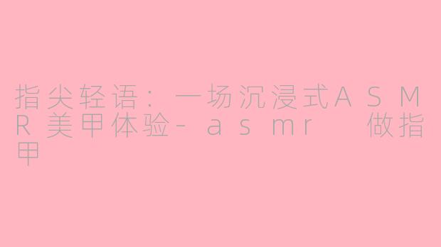 指尖轻语:一场沉浸式ASMR美甲体验-asmr 做指甲