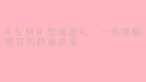 ASMR玫瑰婚礼：一场唤醒感官的静谧浪漫