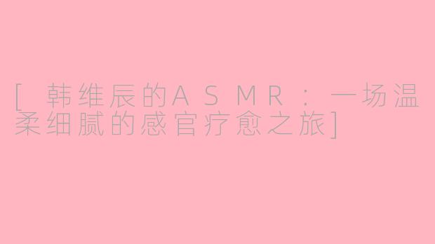 [韩维辰的ASMR：一场温柔细腻的感官疗愈之旅]