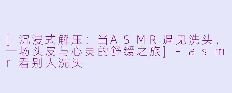 [沉浸式解压：当ASMR遇见洗头，一场头皮与心灵的舒缓之旅]-asmr看别人洗头