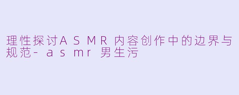 理性探讨ASMR内容创作中的边界与规范-asmr男生污