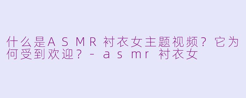 什么是ASMR衬衣女主题视频？它为何受到欢迎？-asmr衬衣女