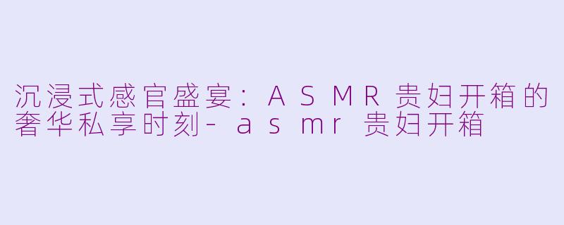 沉浸式感官盛宴：ASMR贵妇开箱的奢华私享时刻-asmr贵妇开箱