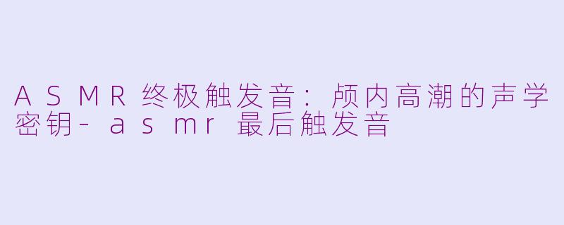 ASMR终极触发音：颅内高潮的声学密钥-asmr最后触发音