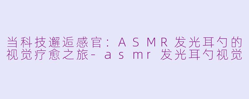 当科技邂逅感官：ASMR发光耳勺的视觉疗愈之旅-asmr发光耳勺视觉
