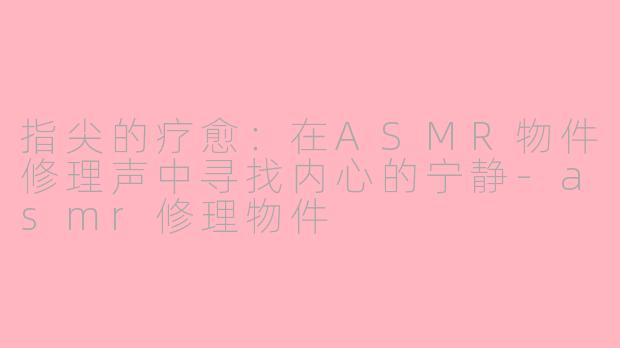 指尖的疗愈：在ASMR物件修理声中寻找内心的宁静-asmr修理物件