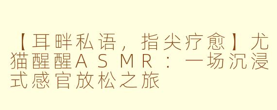 【耳畔私语，指尖疗愈】尤猫醒醒ASMR：一场沉浸式感官放松之旅