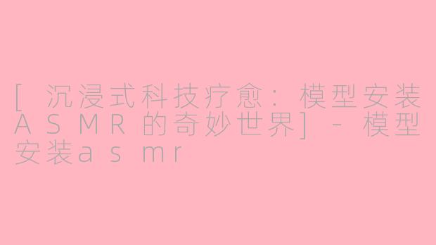 [沉浸式科技疗愈：模型安装ASMR的奇妙世界]-模型安装asmr
