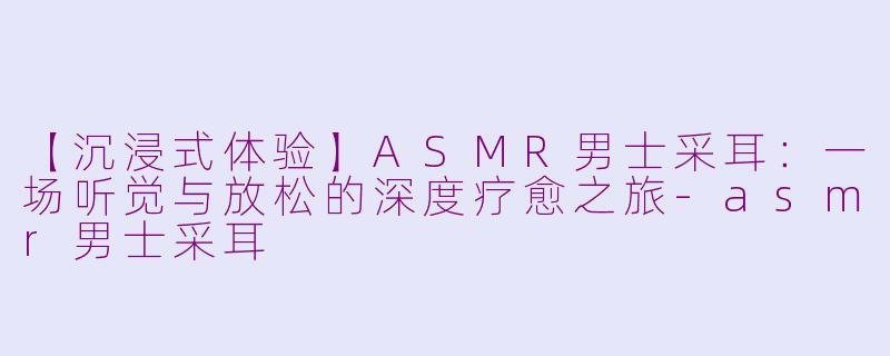 【沉浸式体验】ASMR男士采耳：一场听觉与放松的深度疗愈之旅-asmr男士采耳