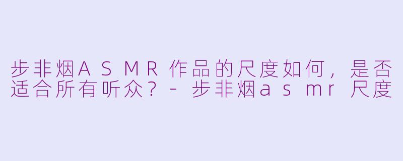 步非烟ASMR作品的尺度如何，是否适合所有听众？-步非烟asmr尺度