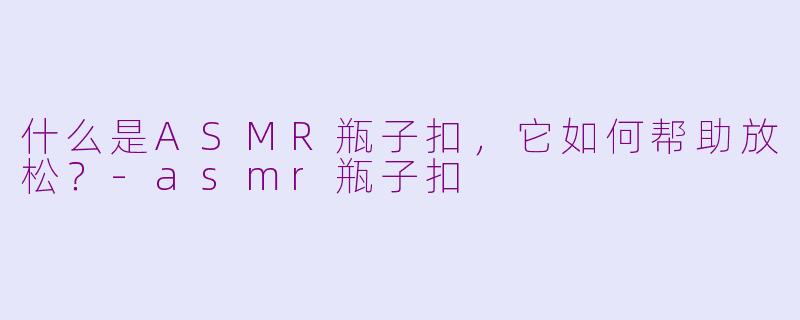 什么是ASMR瓶子扣，它如何帮助放松？