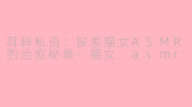 耳畔私语：探索猫女ASMR的治愈秘境-猫女 asmr