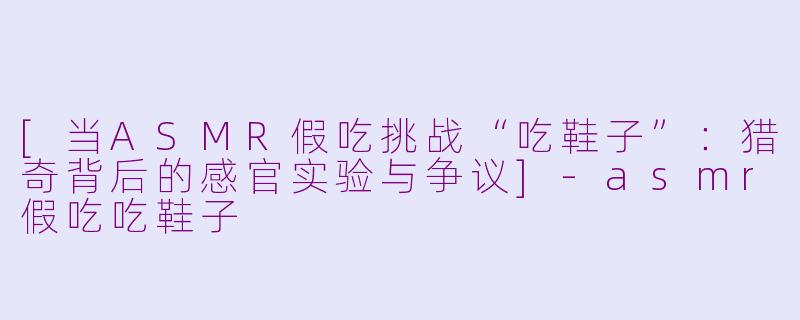 [当ASMR假吃挑战“吃鞋子”：猎奇背后的感官实验与争议]-asmr假吃吃鞋子