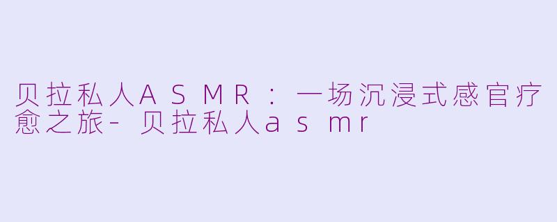 贝拉私人ASMR：一场沉浸式感官疗愈之旅-贝拉私人asmr
