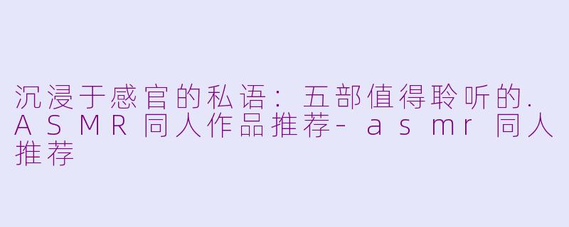 沉浸于感官的私语：五部值得聆听的.ASMR同人作品推荐-asmr同人推荐