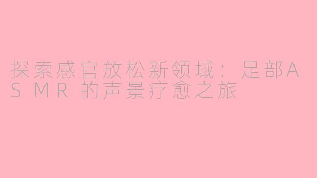 探索感官放松新领域：足部ASMR的声景疗愈之旅