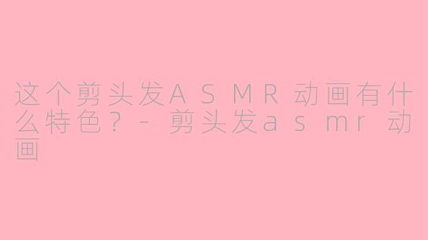 这个剪头发ASMR动画有什么特色？-剪头发asmr动画