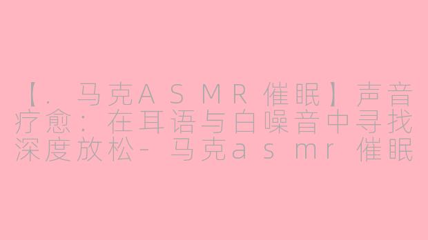 【.马克ASMR催眠】声音疗愈：在耳语与白噪音中寻找深度放松-马克asmr催眠