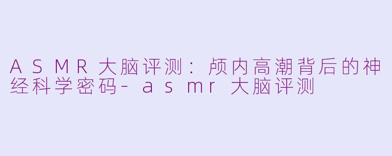 ASMR大脑评测：颅内高潮背后的神经科学密码-asmr大脑评测
